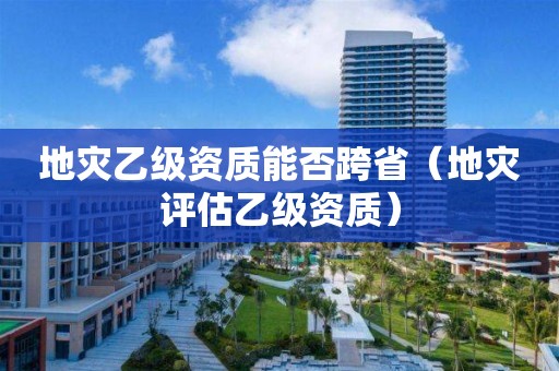 地災(zāi)乙級資質(zhì)能否跨省（地災(zāi)評估乙級資質(zhì)）