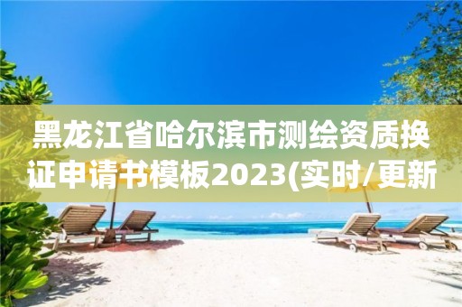 黑龍江省哈爾濱市測繪資質(zhì)換證申請書模板2023(實時/更新中)