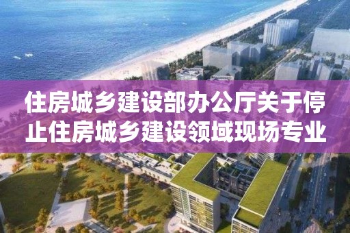 住房城鄉(xiāng)建設部辦公廳關于停止住房城鄉(xiāng)建設領域現(xiàn)場專業(yè)人員統(tǒng)一考核發(fā)證工作的通知