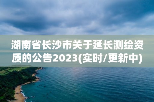 湖南省長沙市關(guān)于延長測繪資質(zhì)的公告2023(實時/更新中)