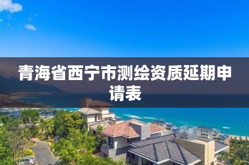 青海省西寧市測繪資質延期申請表