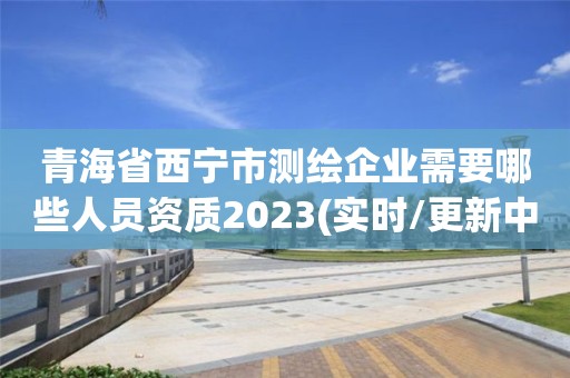 青海省西寧市測繪企業需要哪些人員資質2023(實時/更新中)