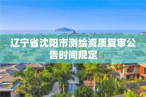 遼寧省沈陽市測繪資質(zhì)復(fù)審公告時間規(guī)定