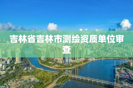 吉林省吉林市測繪資質單位審查