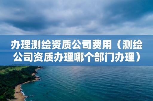 辦理測繪資質公司費用（測繪公司資質辦理哪個部門辦理）