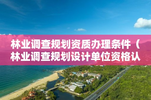 林業調查規劃資質辦理條件（林業調查規劃設計單位資格認證管理規定）