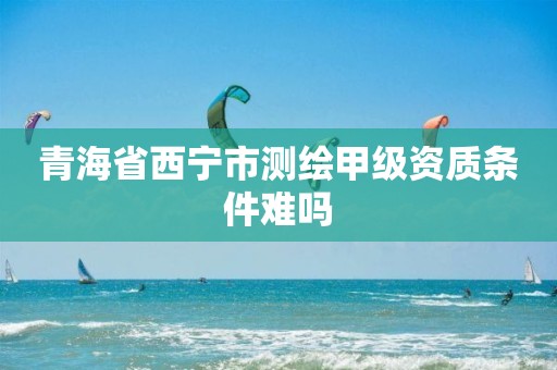 青海省西寧市測繪甲級資質條件難嗎