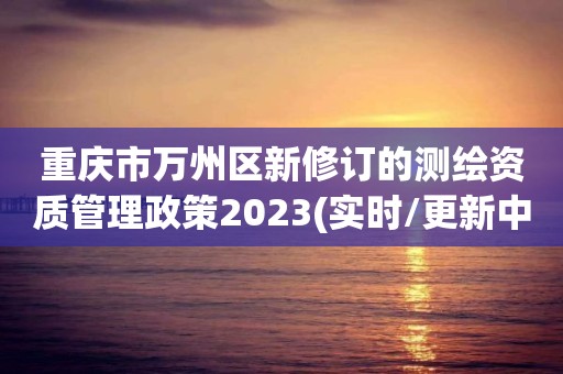 重慶市萬州區新修訂的測繪資質管理政策2023(實時/更新中)