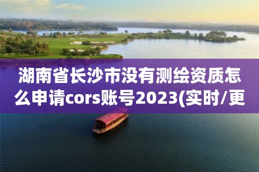 湖南省長沙市沒有測繪資質(zhì)怎么申請cors賬號2023(實時/更新中)