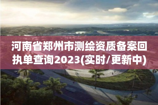 河南省鄭州市測繪資質備案回執單查詢2023(實時/更新中)