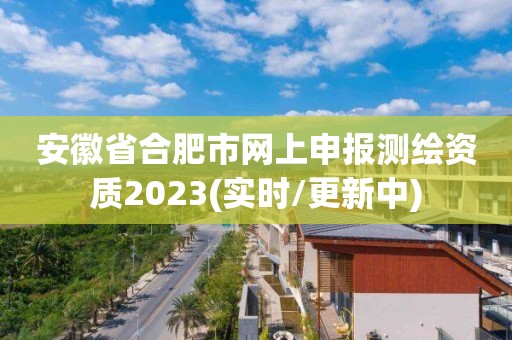 安徽省合肥市網上申報測繪資質2023(實時/更新中)