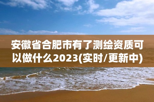 安徽省合肥市有了測繪資質可以做什么2023(實時/更新中)