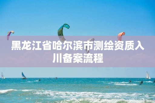 黑龍江省哈爾濱市測繪資質入川備案流程