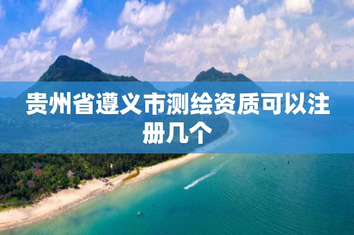 貴州省遵義市測繪資質可以注冊幾個