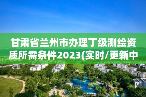 甘肅省蘭州市辦理丁級測繪資質所需條件2023(實時/更新中)