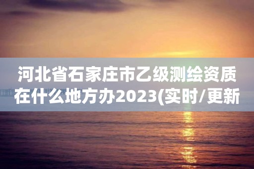 河北省石家莊市乙級(jí)測(cè)繪資質(zhì)在什么地方辦2023(實(shí)時(shí)/更新中)