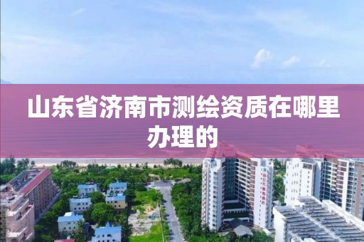 山東省濟南市測繪資質(zhì)在哪里辦理的