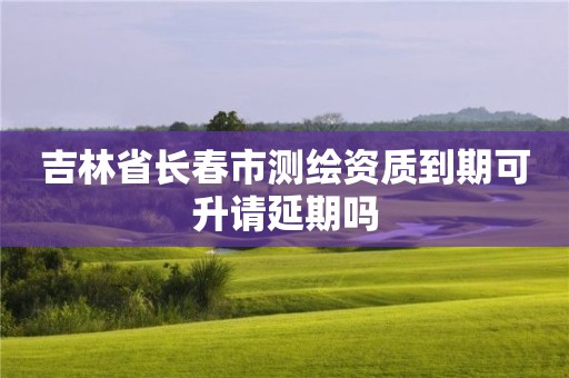 吉林省長春市測繪資質(zhì)到期可升請延期嗎