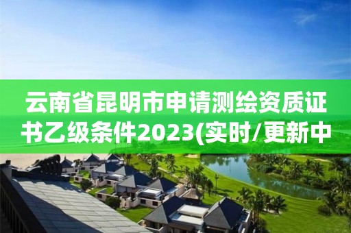 云南省昆明市申請測繪資質證書乙級條件2023(實時/更新中)