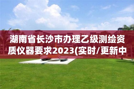 湖南省長沙市辦理乙級測繪資質(zhì)儀器要求2023(實時/更新中)