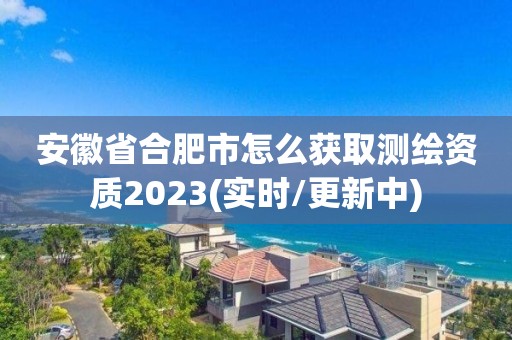 安徽省合肥市怎么獲取測繪資質2023(實時/更新中)