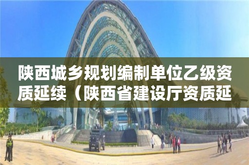 陜西城鄉規劃編制單位乙級資質延續（陜西省建設廳資質延續）