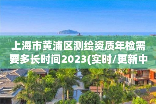 上海市黃浦區測繪資質年檢需要多長時間2023(實時/更新中)