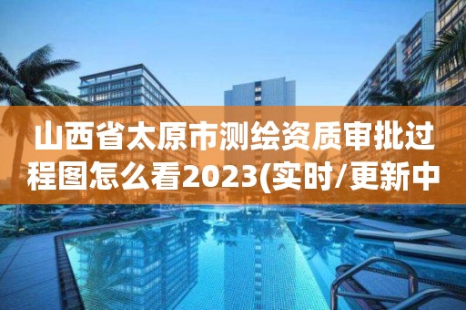 山西省太原市測繪資質(zhì)審批過程圖怎么看2023(實時/更新中)