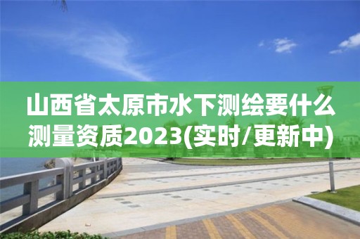 山西省太原市水下測(cè)繪要什么測(cè)量資質(zhì)2023(實(shí)時(shí)/更新中)