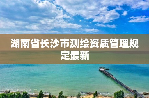 湖南省長沙市測繪資質管理規定最新