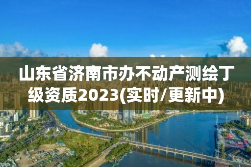 山東省濟南市辦不動產測繪丁級資質2023(實時/更新中)