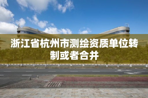 浙江省杭州市測繪資質單位轉制或者合并