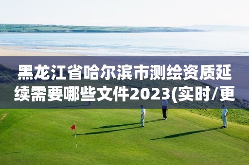 黑龍江省哈爾濱市測繪資質延續需要哪些文件2023(實時/更新中)