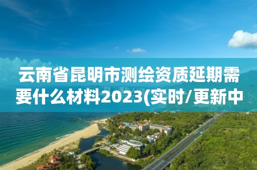 云南省昆明市測繪資質延期需要什么材料2023(實時/更新中)