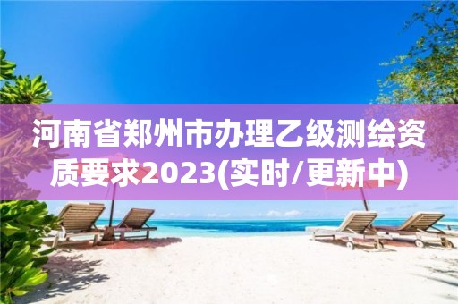 河南省鄭州市辦理乙級測繪資質要求2023(實時/更新中)