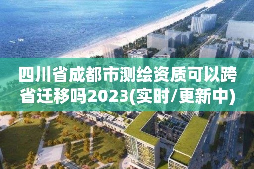 四川省成都市測繪資質可以跨省遷移嗎2023(實時/更新中)