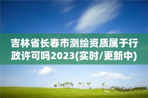 吉林省長春市測繪資質屬于行政許可嗎2023(實時/更新中)