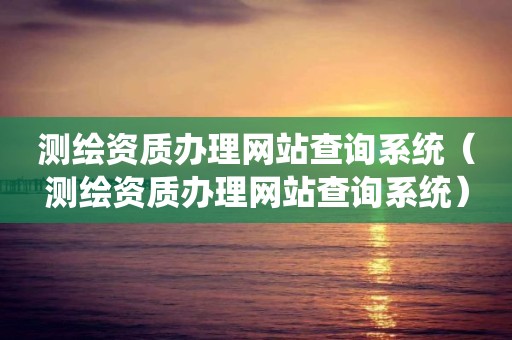 測繪資質辦理網站查詢系統（測繪資質辦理網站查詢系統）