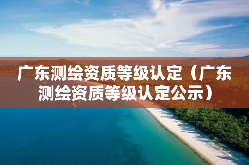 廣東測繪資質等級認定（廣東測繪資質等級認定公示）