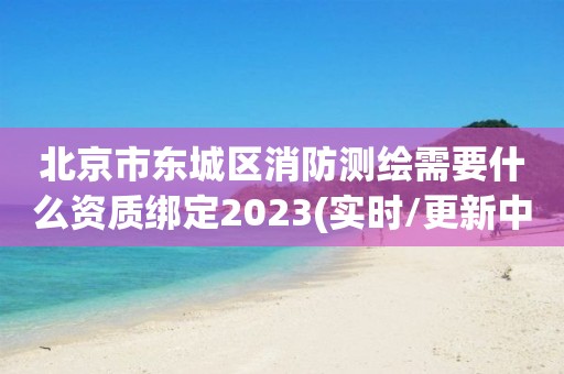 北京市東城區消防測繪需要什么資質綁定2023(實時/更新中)