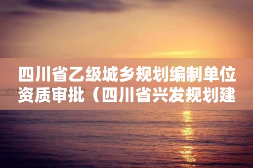 四川省乙級城鄉規劃編制單位資質審批（四川省興發規劃建筑設計有限公司資質等級）