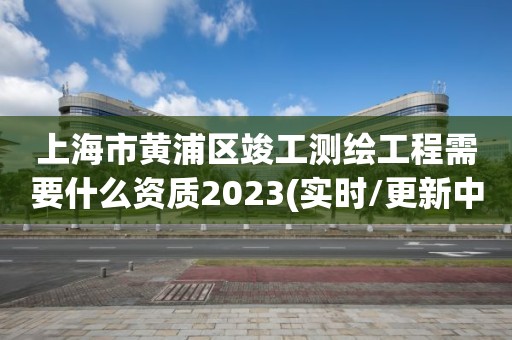 上海市黃浦區竣工測繪工程需要什么資質2023(實時/更新中)