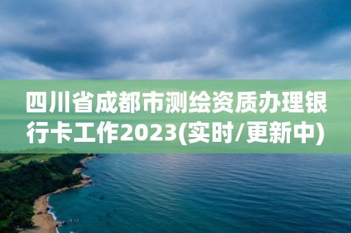 四川省成都市測繪資質辦理銀行卡工作2023(實時/更新中)