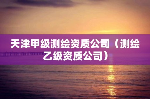 天津甲級測繪資質(zhì)公司（測繪乙級資質(zhì)公司）