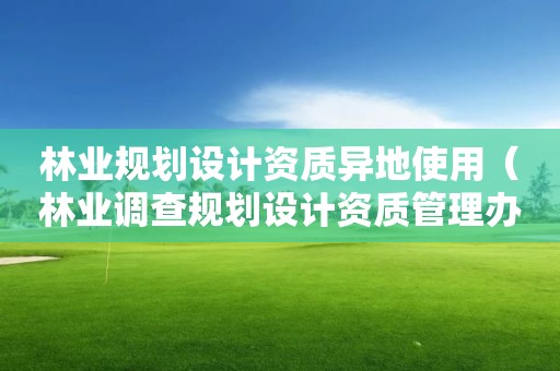 林業(yè)規(guī)劃設(shè)計(jì)資質(zhì)異地使用（林業(yè)調(diào)查規(guī)劃設(shè)計(jì)資質(zhì)管理辦法）