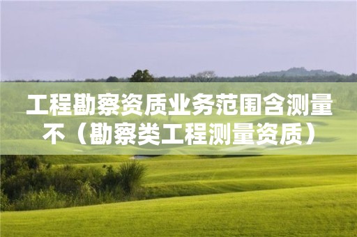 工程勘察資質業務范圍含測量不（勘察類工程測量資質）