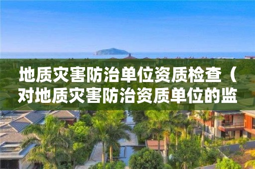 地質(zhì)災(zāi)害防治單位資質(zhì)檢查（對地質(zhì)災(zāi)害防治資質(zhì)單位的監(jiān)管）