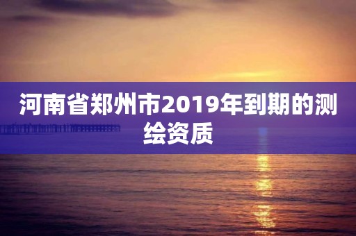 河南省鄭州市2019年到期的測繪資質