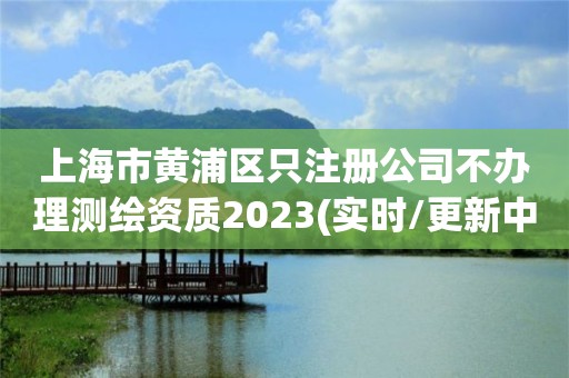 上海市黃浦區(qū)只注冊公司不辦理測繪資質(zhì)2023(實時/更新中)