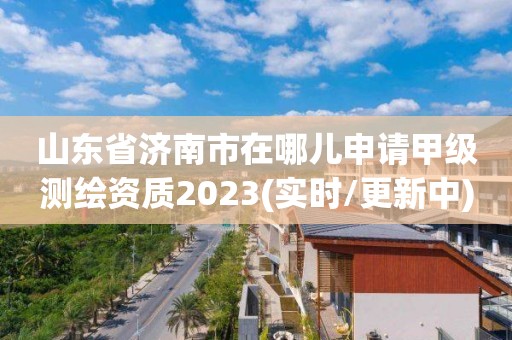 山東省濟南市在哪兒申請甲級測繪資質2023(實時/更新中)